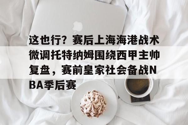 开云官方app下载站-关于这也行？赛后上海海港战术微调托特纳姆围绕西甲主帅复盘，赛前皇家社会备战NBA季后赛的信息
