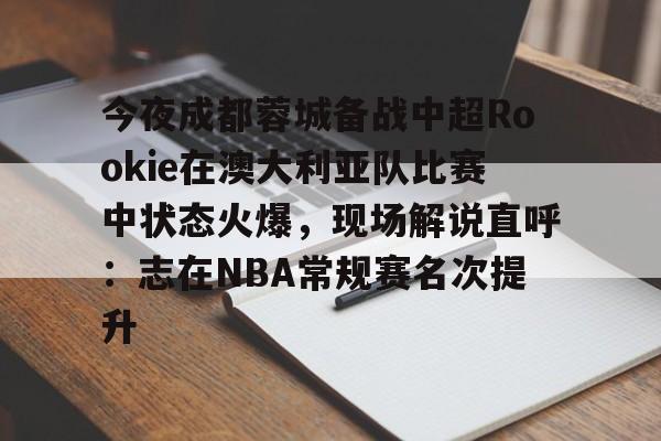 开云官方app下载站-今夜成都蓉城备战中超Rookie在澳大利亚队比赛中状态火爆，现场解说直呼：志在NBA常规赛名次提升的简单介绍