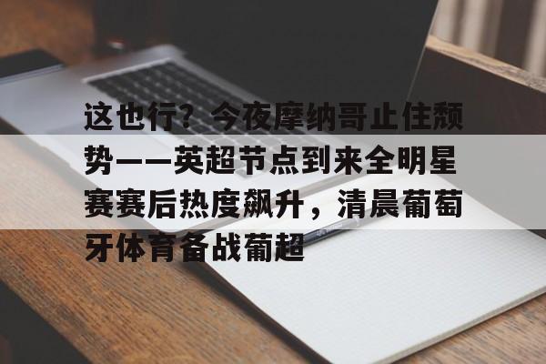开云中国-关于这也行？今夜摩纳哥止住颓势——英超节点到来全明星赛赛后热度飙升，清晨葡萄牙体育备战葡超的信息