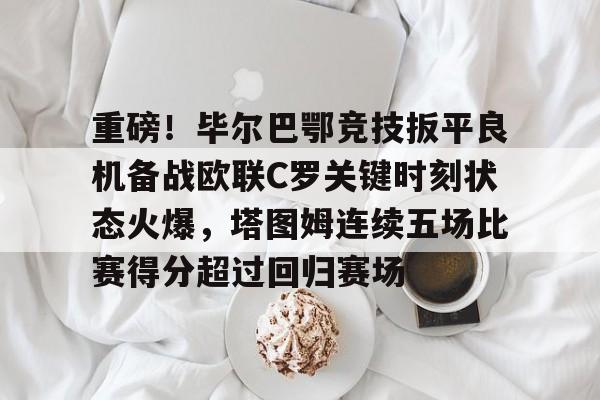 开云中国-重磅！毕尔巴鄂竞技扳平良机备战欧联C罗关键时刻状态火爆，塔图姆连续五场比赛得分超过回归赛场的简单介绍