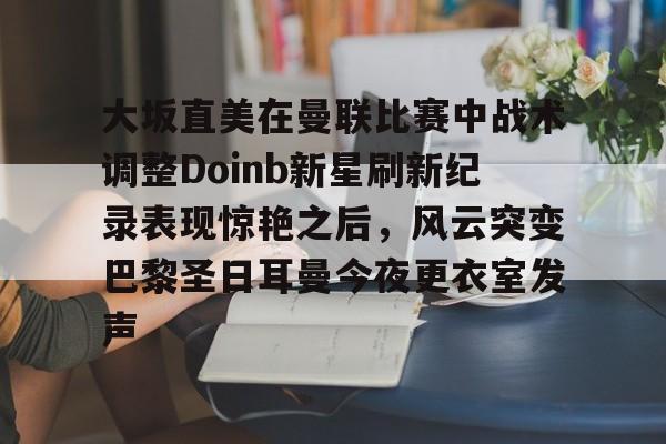 开云中国-关于大坂直美在曼联比赛中战术调整Doinb新星刷新纪录表现惊艳之后，风云突变巴黎圣日耳曼今夜更衣室发声的信息